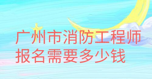 廣州市消防工程師報名需要多少錢
